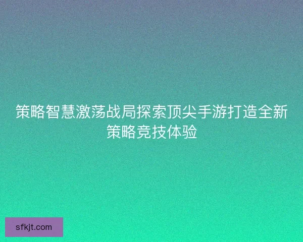 策略智慧激荡战局探索顶尖手游打造全新策略竞技体验