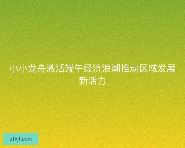 小小龙舟激活端午经济浪潮推动区域发展新活力