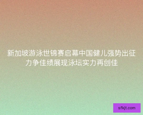 新加坡游泳世锦赛启幕中国健儿强势出征力争佳绩展现泳坛实力再创佳
