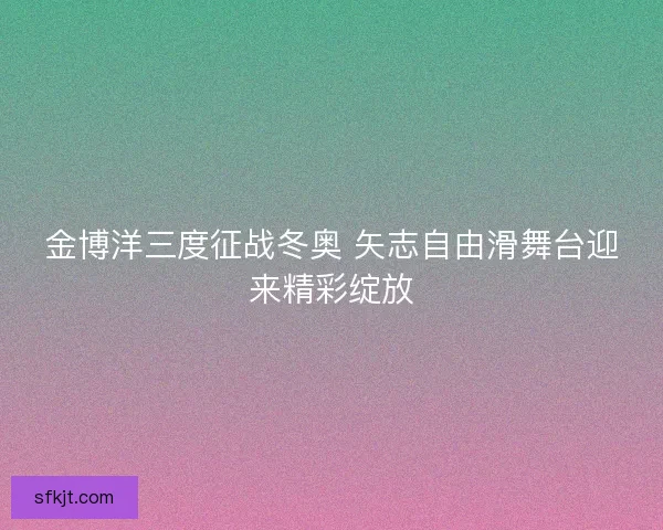 金博洋三度征战冬奥 矢志自由滑舞台迎来精彩绽放