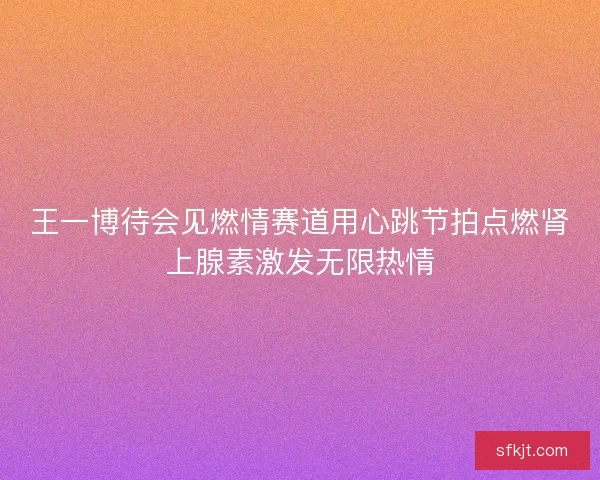 王一博待会见燃情赛道用心跳节拍点燃肾上腺素激发无限热情