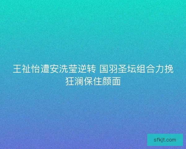 王祉怡遭安洗莹逆转 国羽圣坛组合力挽狂澜保住颜面