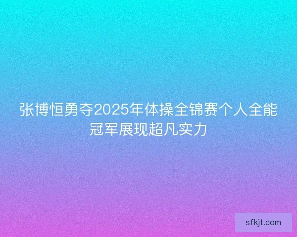 张博恒勇夺2025年体操全锦赛个人全能冠军展现超凡实力