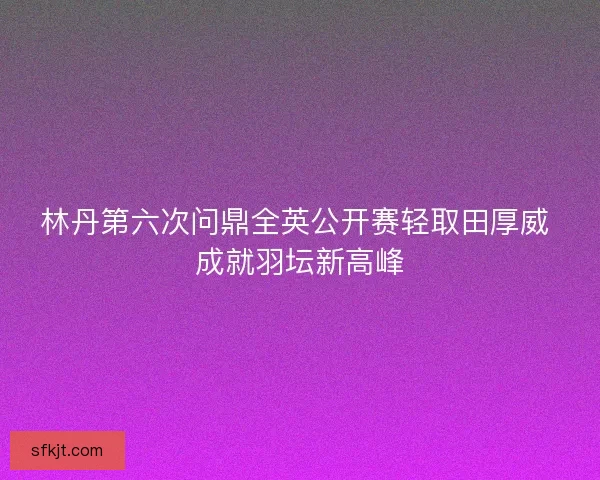 林丹第六次问鼎全英公开赛轻取田厚威 成就羽坛新高峰