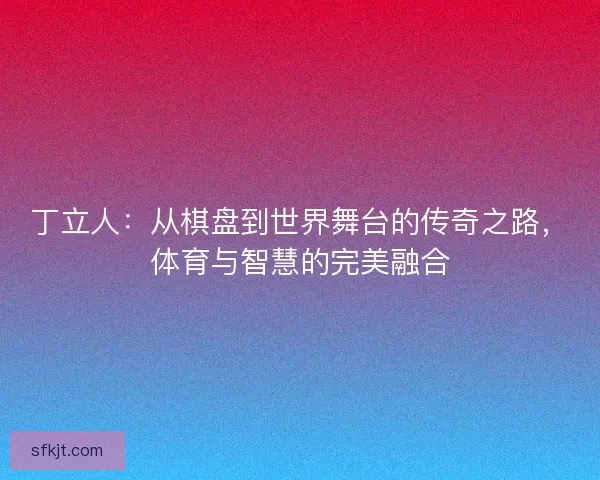 丁立人：从棋盘到世界舞台的传奇之路，体育与智慧的完美融合