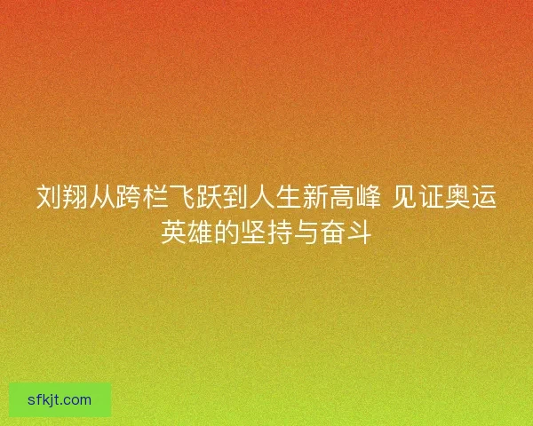 刘翔从跨栏飞跃到人生新高峰 见证奥运英雄的坚持与奋斗