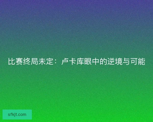 比赛终局未定：卢卡库眼中的逆境与可能